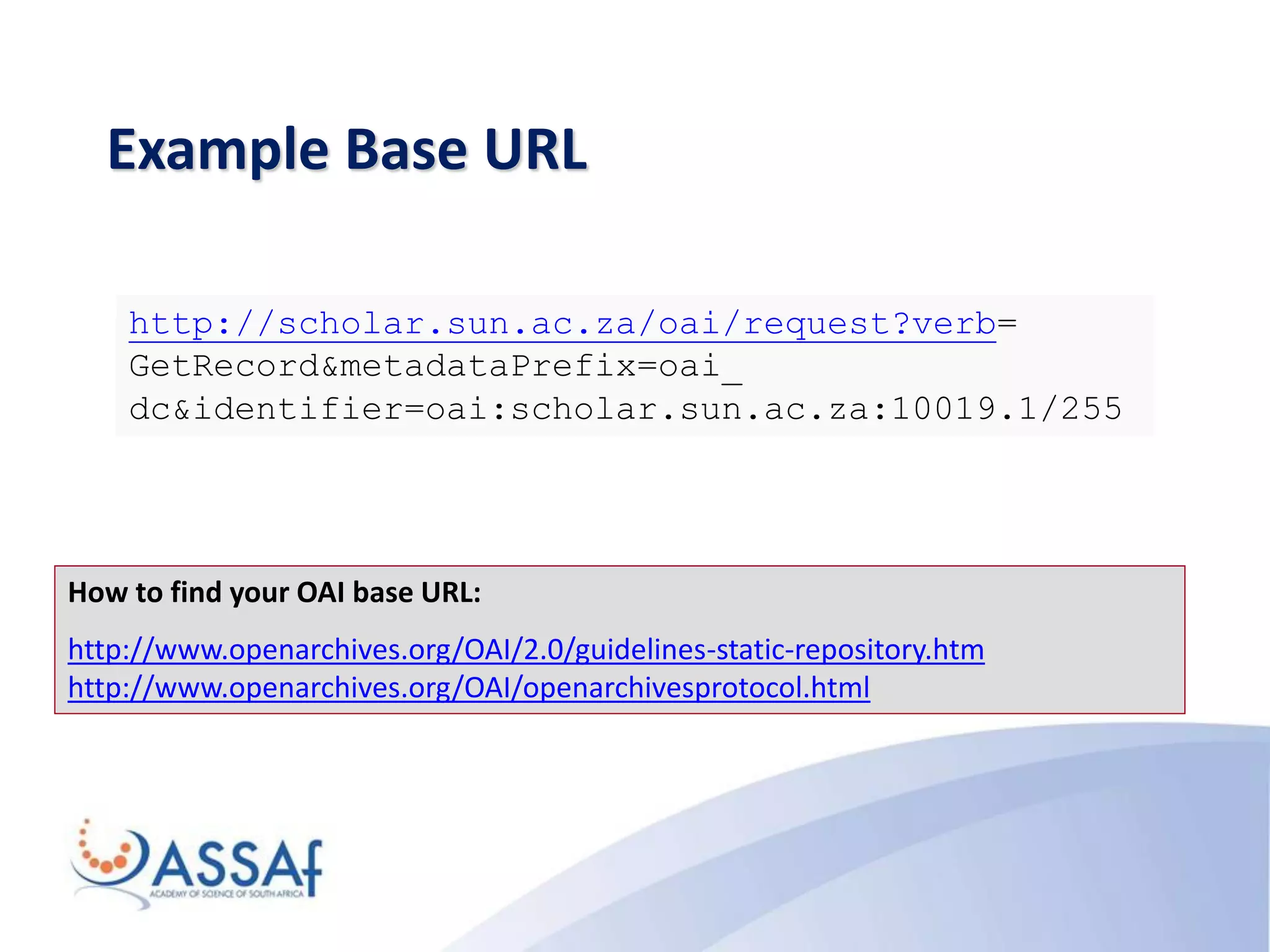 Example Base URL
How to find your OAI base URL:
http://www.openarchives.org/OAI/2.0/guidelines-static-repository.htm
http://www.openarchives.org/OAI/openarchivesprotocol.html
http://scholar.sun.ac.za/oai/request?verb=
GetRecord&metadataPrefix=oai_
dc&identifier=oai:scholar.sun.ac.za:10019.1/255
 