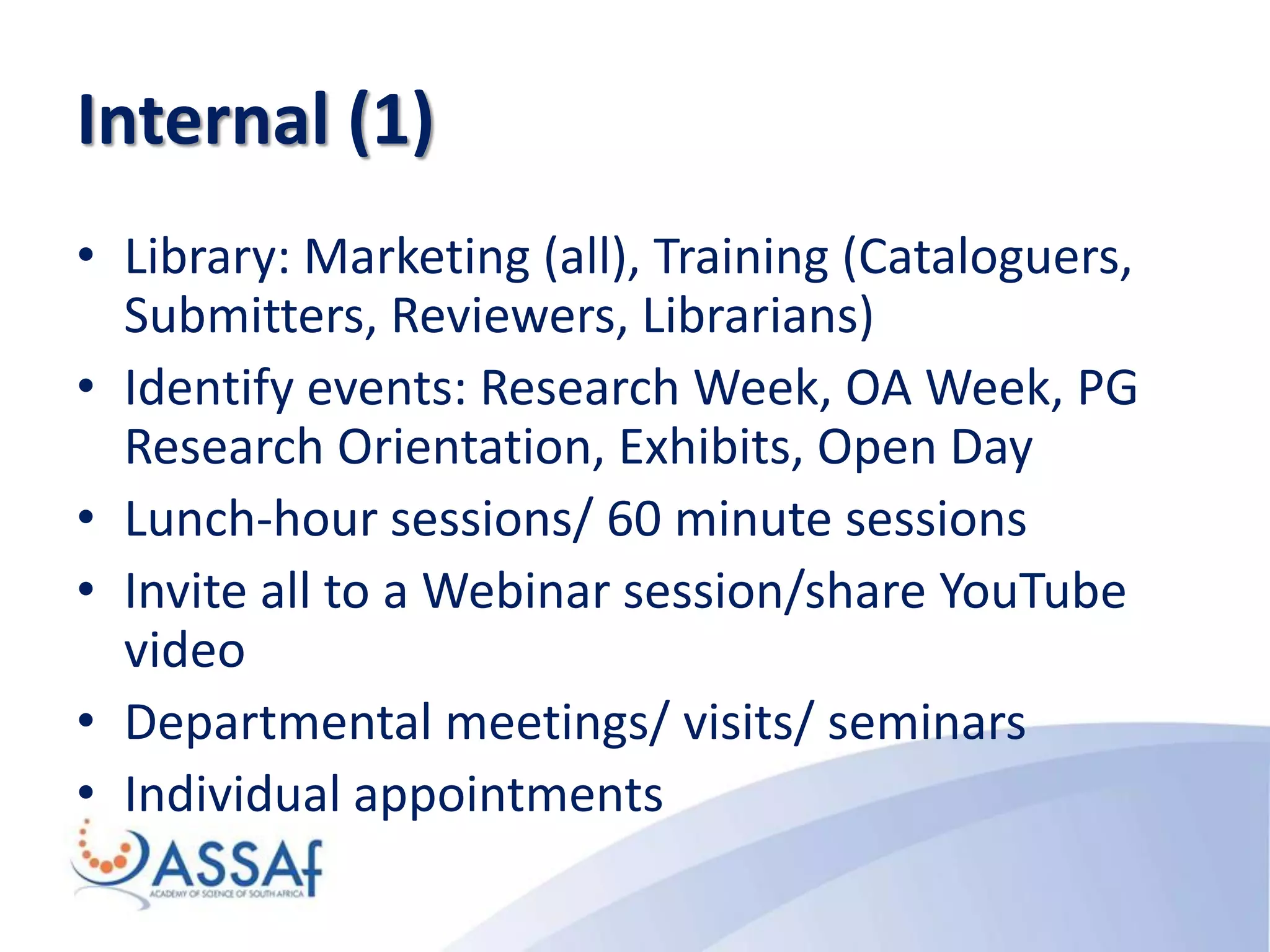Internal (1)
• Library: Marketing (all), Training (Cataloguers,
Submitters, Reviewers, Librarians)
• Identify events: Research Week, OA Week, PG
Research Orientation, Exhibits, Open Day
• Lunch-hour sessions/ 60 minute sessions
• Invite all to a Webinar session/share YouTube
video
• Departmental meetings/ visits/ seminars
• Individual appointments
 