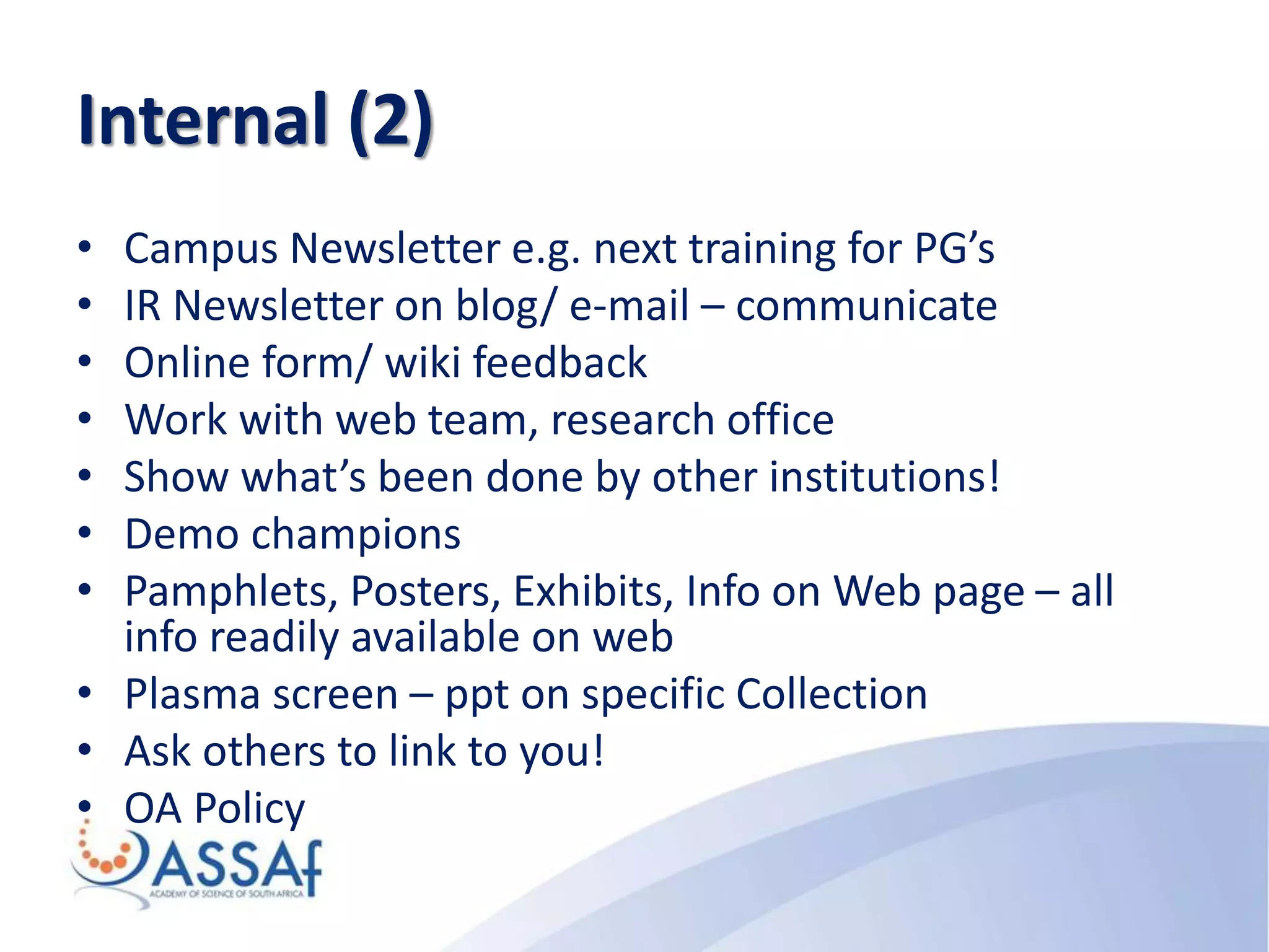 Internal (2)
• Campus Newsletter e.g. next training for PG’s
• IR Newsletter on blog/ e-mail – communicate
• Online form/ wiki feedback
• Work with web team, research office
• Show what’s been done by other institutions!
• Demo champions
• Pamphlets, Posters, Exhibits, Info on Web page – all
info readily available on web
• Plasma screen – ppt on specific Collection
• Ask others to link to you!
• OA Policy
 