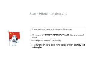 Plan - Pilote - Implement
• Presentation of communication of ethical cases
• Comments on BARRETT PERSONAL VALUES (test on personal
values)
• Readings and analyse CSR policies
• Teamworks on group case, write policy, prepare strategy and
action plan
 