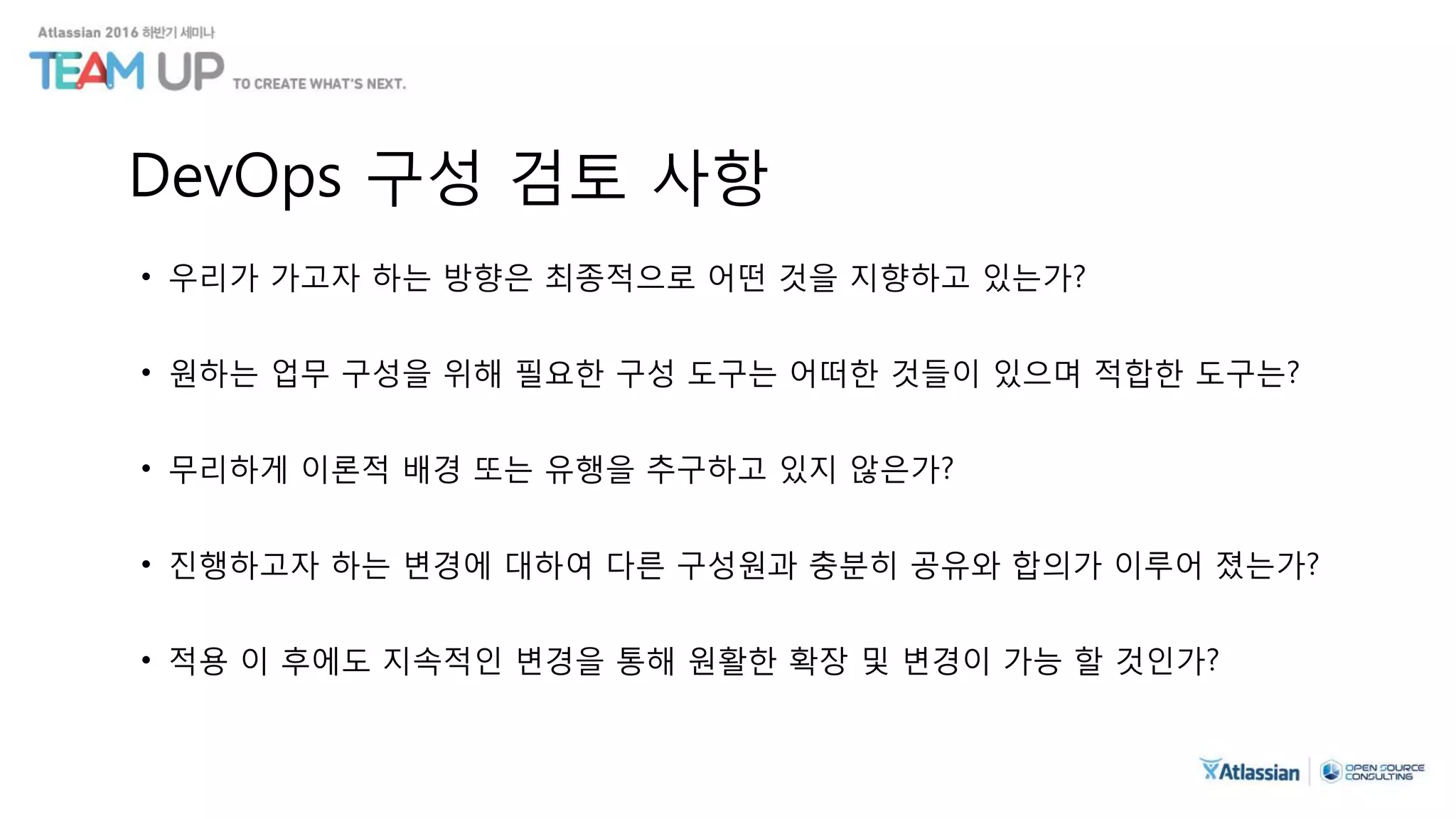 DevOps 구성 검토 사항
• 우리가 가고자 하는 방향은 최종적으로 어떤 것을 지향하고 있는가?
• 원하는 업무 구성을 위해 필요한 구성 도구는 어떠한 것들이 있으며 적합한 도구는?
• 무리하게 이론적 배경 또는 유행을 추구하고 있지 않은가?
• 진행하고자 하는 변경에 대하여 다른 구성원과 충분히 공유와 합의가 이루어 졌는가?
• 적용 이 후에도 지속적인 변경을 통해 원활한 확장 및 변경이 가능 할 것인가?
 