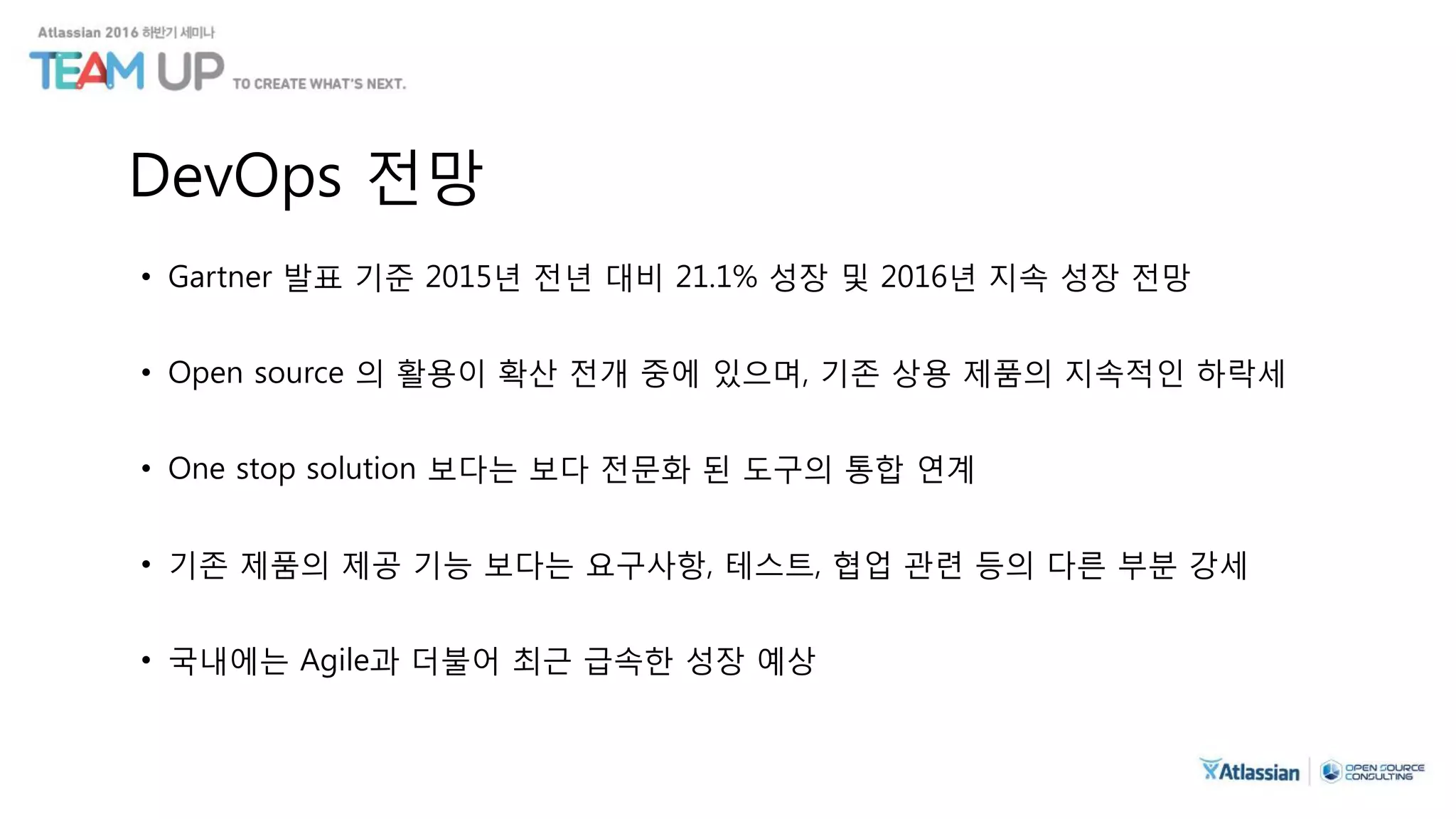 DevOps 전망
• Gartner 발표 기준 2015년 전년 대비 21.1% 성장 및 2016년 지속 성장 전망
• Open source 의 활용이 확산 전개 중에 있으며, 기존 상용 제품의 지속적인 하락세
• One stop solution 보다는 보다 전문화 된 도구의 통합 연계
• 기존 제품의 제공 기능 보다는 요구사항, 테스트, 협업 관련 등의 다른 부분 강세
• 국내에는 Agile과 더불어 최근 급속한 성장 예상
 