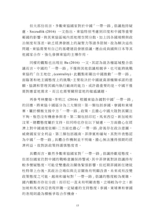 13
但大部份而言，多數東協國家對於中國「一帶一路」倡議抱持疑
慮。Szczudlik (2016) 一文指出，東協特別考慮到印度和中國等重要
鄰國的影響，與其東協區域內部地理空間分散，加上因各國規模與政
治制度有落差，缺乏經濟發展上的凝聚力等諸多限制。故為解決這些
問題，東協需要有自己的基礎建設發展倡議，應由成員國與日本等其
他國家合作，強化發揮東協的主導作用。
同樣的觀點也出現在 Ba (2016) 一文，其認為就各種區域整合倡
議而言，中國的「一帶一路」不僅與其他倡議相競爭，也可能將挑戰
東協的「自主地位」(centrality)。此觀點彰顯出中國推動「一帶一路」
面臨著和地主國態度上的挑戰，主要取決於中國就資源種類承諾的意
願，協調和管理其國內執行廠商的能力。或許最重要的是，中國不僅
需對應當地需求，而且也需要關照當地的敏感議題。
再參考林慶瑞、李明江 (2016) 根據東協各國對中國「一帶一路」
的回應，將東協十國區分為三大類別：第一類包括泰國、寮國和柬埔
寨，屬於積極支援中方「一帶一路」政策，且擔心中國大陸對其關注
不夠，惟恐沒有機會參與者。第二類包括印尼、馬來西亞、新加坡和
汶萊，總體態度屬於支持，但同時也存在以下疑慮，一方面擔心在經
濟上對中國過度依賴；二方面也擔心「一帶一路」背後存在政治意圖，
威脅國家安全利益。第三類包括越南、菲律賓和緬甸，其對外表態認
為中國「一帶一路」具體合作機制並不明確，擔心無法獲得預期的經
濟利益，故對該政策持謹慎態度者。
具體而言，雖然多數東協國家對「一帶一路」倡議持歡迎態度，
但部份國家仍對中國的戰略意圖保持警戒。其中菲律賓對該倡議持有
較多懷疑態度，可能受雙邊政治關係緊張影響，但近期菲國新任總統
杜特蒂上台後，其政治立場似與北京關係有明顯改善，未來或有改變
政策態度之可能。越南和緬甸對「一帶一路」倡議的態度較為複雜，
國內觀點亦存在分歧；而印尼一直未有明顯表態，立場較為中立；新
加坡和馬來西亞表現伴隨一定疑慮的支持態度；泰國、柬埔寨和寮國
的表現則最為積極爭取合作機會。
 