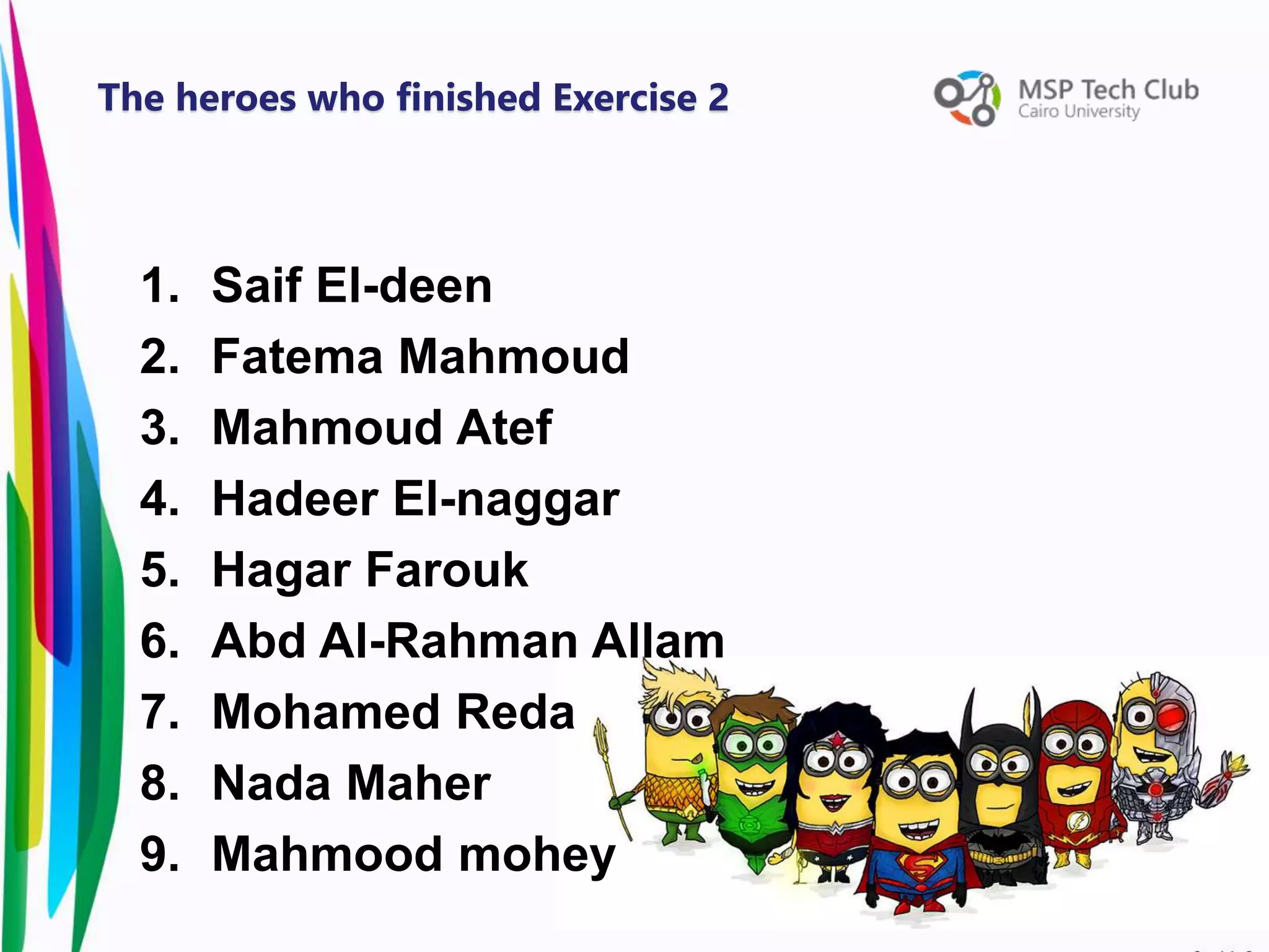 1. Saif El-deen
2. Fatema Mahmoud
3. Mahmoud Atef
4. Hadeer El-naggar
5. Hagar Farouk
6. Abd Al-Rahman Allam
7. Mohamed Reda
8. Nada Maher
9. Mahmood mohey
The heroes who finished Exercise 2
 