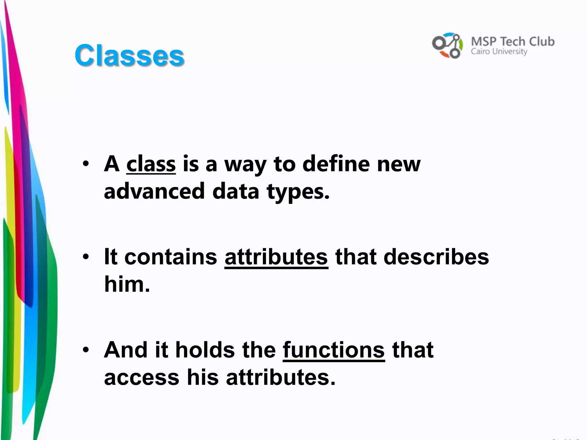 • A class is a way to define new
advanced data types.
• It contains attributes that describes
him.
• And it holds the functions that
access his attributes.
Classes
 