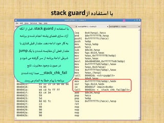 ‫از‬ ‫استفاده‬ ‫با‬stack guard
‫از‬ ‫استفاده‬ ‫با‬stack guard‫آنکه‬‫از‬‫قبل‬ ،
‫برن‬ ‫و‬ ‫شده‬‫انجام‬‫پشته‬ ‫فضای‬ ‫ی‬‫ساز‬‫اد‬‫ز‬‫آ‬‫امه‬
‫ب‬ ‫ی‬‫قنار‬‫قبلی‬ ‫مقدار‬ ،‫دهد‬‫ادامه‬ ‫خود‬ ‫کار‬‫به‬‫ا‬
‫یک‬ ‫با‬ ‫و‬ ‫شده‬‫مقایسه‬‫آن‬ ‫فعلی‬‫مقدار‬jump
‫شو‬ ‫می‬‫گرفته‬ ‫سر‬ ‫از‬‫برنامه‬‫ادامۀ‬ ‫شرطی‬‫و‬ ‫د‬
‫تابع‬ ،‫مغایرت‬ ‫وجود‬ ‫صورت‬ ‫در‬
__stack_chk_fail‫و‬ ‫شده‬ ‫ده‬‫ز‬‫صدا‬
‫سد‬‫ر‬ ‫می‬‫اتمام‬‫به‬ ‫خطا‬‫پیام‬‫با‬‫برنامه‬.
 