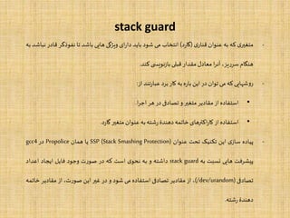 stack guard
-‫ی‬‫متغیر‬‫که‬‫به‬‫عنوان‬‫ی‬‫قنار‬(‫د‬‫ر‬‫گا‬)‫انتخاب‬‫می‬‫شود‬‫باید‬‫ای‬‫ر‬‫دا‬‫ویژگی‬‫هایی‬‫باشد‬‫تا‬‫نفوذگر‬‫ق‬‫ادر‬‫نباشد‬‫به‬
‫هنگام‬،‫یز‬‫ر‬‫سر‬‫ا‬‫ر‬‫آن‬‫معادل‬‫مقدار‬‫قبلی‬‫ی‬ ‫نویس‬‫ز‬‫با‬‫کند‬.
-‫شهایی‬‫و‬‫ر‬‫که‬‫می‬‫توان‬‫در‬‫این‬‫ه‬‫ر‬‫با‬‫به‬‫کار‬‫برد‬‫تند‬‫ر‬‫عبا‬‫از‬:
•‫استفاده‬‫از‬‫مقادیر‬‫متغیر‬‫و‬‫تصادفی‬‫در‬‫هر‬‫ا‬‫ر‬‫اج‬.
•‫استفاده‬‫از‬‫اکترهای‬‫ر‬‫کا‬‫خاتمه‬‫دهندۀ‬‫شته‬‫ر‬‫به‬‫عنوان‬‫متغیر‬‫د‬‫ر‬‫گا‬.
-‫پیاده‬‫ی‬‫ساز‬‫این‬‫تکنیک‬‫تحت‬‫عنوان‬SSP (Stack Smashing Protection)‫یا‬‫همان‬Propolice‫در‬gcc4
‫پیشرفت‬‫هایی‬‫نسبت‬‫به‬stack guard‫داشته‬‫و‬‫به‬‫ی‬‫نحو‬‫است‬‫که‬‫در‬‫ت‬‫ر‬‫صو‬‫وجود‬‫فایل‬‫ایجاد‬‫اعداد‬
‫تصادفی‬(/dev/urandom)،‫از‬‫مقادیر‬‫تصادفی‬‫استفاده‬‫می‬‫شود‬‫و‬‫در‬‫غیر‬‫این‬،‫ت‬‫ر‬‫صو‬‫از‬‫مقادیر‬‫خات‬‫مه‬
‫دهندۀ‬‫شته‬‫ر‬.
 