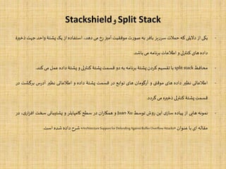 Split Stack‫و‬Stackshield
-‫یکی‬‫از‬‫دالیلی‬‫که‬‫حملت‬‫یز‬‫ر‬‫سر‬‫بافر‬‫به‬‫ت‬‫ر‬‫صو‬‫موفقیت‬‫آمیز‬‫رخ‬‫می‬،‫دهد‬‫استفاده‬‫از‬‫یک‬‫پشتۀ‬‫واح‬‫د‬‫جهت‬‫ذخیرۀ‬
‫داده‬‫های‬‫کنترلی‬‫و‬‫اطلعات‬‫برنامه‬‫می‬‫باشد‬.
-‫محافظ‬splitstack‫با‬‫تقسیم‬‫کردن‬‫پشتۀ‬‫برنامه‬‫به‬‫دو‬‫قسمت‬‫پشتۀ‬‫کنترلی‬‫و‬‫پشتۀ‬‫داده‬‫عمل‬‫می‬‫کن‬‫د‬.
-‫اطلعاتی‬‫نظیر‬‫داده‬‫های‬‫موقتی‬‫و‬‫آرگومان‬‫های‬‫توابع‬‫در‬‫قسمت‬‫پشتۀ‬‫داده‬‫و‬‫اطلعاتی‬‫نظیر‬‫س‬‫ر‬‫آد‬‫برگ‬‫شت‬‫در‬
‫قسمت‬‫پشتۀ‬‫کنترلی‬‫ذخیره‬‫می‬‫گردد‬.
-‫نمونه‬‫هایی‬‫از‬‫پیاده‬‫ی‬‫ساز‬‫این‬‫ش‬‫و‬‫ر‬‫توسط‬Juan Xu‫و‬‫ان‬‫ر‬‫همکا‬‫در‬‫سطح‬‫کامپایلر‬‫و‬‫پشتیبانی‬‫سخت‬،‫ی‬‫ار‬‫ز‬‫اف‬‫در‬
‫مقاله‬‫ای‬‫با‬‫عنوان‬«ArchitectureSupportforDefendingAgainstBufferOverﬂowAttacks»‫شرح‬‫داده‬‫شده‬‫است‬.
 