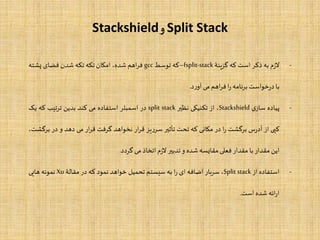 Split Stack‫و‬Stackshield
-‫م‬‫ز‬‫ال‬‫به‬‫ذکر‬‫است‬‫که‬‫گزینۀ‬–fsplit-stack‫که‬‫توسط‬gcc‫اهم‬‫ر‬‫ف‬،‫شده‬‫امکان‬‫تکه‬‫تکه‬‫شدن‬‫فضای‬‫پشته‬
‫با‬‫خواست‬‫ر‬‫د‬‫نامه‬‫ر‬‫ب‬‫ا‬‫ر‬‫اهم‬‫ر‬‫ف‬‫می‬‫د‬‫ر‬‫آو‬.
-‫پیاده‬‫ی‬‫ساز‬Stackshield،‫از‬‫تکنیکی‬‫نظیر‬split stack‫در‬‫اسمبلر‬‫استفاده‬‫می‬‫کند‬‫بدین‬‫ترتیب‬‫که‬‫یک‬
‫کپی‬‫از‬‫س‬‫ر‬‫آد‬‫برگشت‬‫ا‬‫ر‬‫در‬‫مکانی‬‫که‬‫تحت‬‫تأثیر‬‫یز‬‫ر‬‫سر‬‫ار‬‫ر‬‫ق‬‫نخواهد‬‫گرفت‬‫ار‬‫ر‬‫ق‬‫می‬‫دهد‬‫و‬‫در‬‫ب‬،‫رگشت‬
‫این‬‫مقدار‬‫با‬‫مقدار‬‫فعلی‬‫مقایسه‬‫شده‬‫و‬‫تدبیر‬‫م‬‫ز‬‫ال‬‫اتخاذ‬‫می‬‫گردد‬.
-‫استفاده‬‫از‬Split stack،‫سربار‬‫اضافه‬‫ای‬‫ا‬‫ر‬‫به‬‫سیستم‬‫تحمیل‬‫خواهد‬‫نمود‬‫که‬‫در‬‫مقالۀ‬Xu‫نمونه‬‫هایی‬
‫ائه‬‫ر‬‫ا‬‫شده‬‫است‬.
 