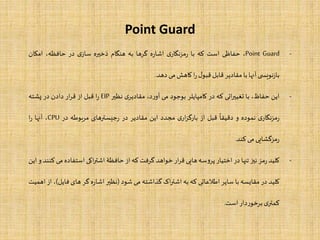 Point Guard
-Point Guard،‫حفاظی‬‫است‬‫که‬‫با‬‫ی‬‫مزنگار‬‫ر‬‫ه‬‫ر‬‫اشا‬‫گرها‬‫به‬‫هنگام‬‫ذخیره‬‫ی‬‫ساز‬‫در‬،‫حافظه‬‫امکان‬
‫ی‬ ‫نویس‬‫ز‬‫با‬‫آنها‬‫با‬‫مقادیر‬‫قابل‬‫ل‬‫قبو‬‫ا‬‫ر‬‫کاهش‬‫می‬‫دهد‬.
-‫این‬،‫حفاظ‬‫با‬‫اتی‬‫ر‬‫تغیی‬‫که‬‫در‬‫کامپایلر‬‫بوجود‬‫می‬،‫د‬‫ر‬‫آو‬‫ی‬‫مقادیر‬‫نظیر‬EIP‫ا‬‫ر‬‫قبل‬‫از‬‫ار‬‫ر‬‫ق‬‫دادن‬‫در‬‫پشته‬
‫ی‬‫مزنگار‬‫ر‬‫نموده‬‫و‬
‫ا‬
‫دقیقا‬‫قبل‬‫از‬‫ی‬‫ار‬‫ز‬‫بارگ‬‫مجدد‬‫این‬‫مقادیر‬‫در‬‫جیسترهای‬‫ر‬‫مربوطه‬‫در‬CPU،‫آنها‬‫ا‬‫ر‬
‫مزگشایی‬‫ر‬‫می‬‫کند‬.
-‫کلید‬‫مز‬‫ر‬‫نیز‬‫تنها‬‫در‬‫اختیار‬‫سه‬‫و‬‫پر‬‫هایی‬‫ار‬‫ر‬‫ق‬‫خواهد‬‫گرفت‬‫که‬‫از‬‫حافظۀ‬‫اکی‬‫ر‬‫اشت‬‫استفاده‬‫می‬‫کنند‬‫و‬‫این‬
‫کلید‬‫در‬‫مقایسه‬‫با‬‫سایر‬‫اطلعاتی‬‫که‬‫به‬‫اک‬‫ر‬‫اشت‬‫گذاشته‬‫می‬‫شود‬(‫نظیر‬‫ه‬‫ر‬‫اشا‬‫گر‬‫های‬‫فا‬‫یل‬)،‫از‬‫اهمیت‬
‫ی‬‫کمتر‬‫دار‬‫ر‬‫برخو‬‫است‬.
 