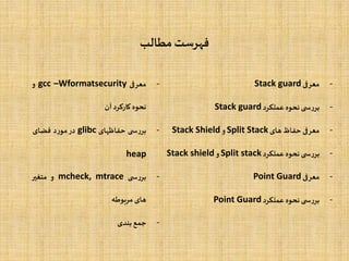 ‫مطالب‬‫فهرست‬
-‫معرفی‬Stack guard
-‫ی‬ ‫س‬‫ر‬‫بر‬‫نحوه‬‫عملکرد‬Stack guard
-‫معرفی‬‫حفاظ‬‫های‬Split Stack‫و‬Stack Shield
-‫ی‬ ‫س‬‫ر‬‫بر‬‫نحوه‬‫عملکرد‬Split stack‫و‬Stack shield
-‫معرفی‬Point Guard
-‫ی‬ ‫س‬‫ر‬‫بر‬‫نحوه‬‫عملکرد‬Point Guard
-‫معرفی‬gcc –Wformatsecurity‫و‬
‫نحوه‬‫کارکرد‬‫آن‬
-‫ی‬ ‫س‬‫ر‬‫بر‬‫حفاظهای‬glibc‫در‬‫د‬‫ر‬‫مو‬‫فضای‬
heap
-‫ی‬ ‫س‬‫ر‬‫بر‬mcheck, mtrace‫و‬‫متغیر‬
‫های‬‫مربوطه‬
-‫جمع‬‫بندی‬
 