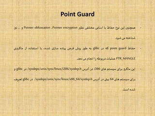 Point Guard
-‫همچنین‬‫این‬‫نوع‬‫حفاظ‬‫با‬‫اسامی‬‫مختلفی‬‫نظیر‬Pointer encryption،Pointer obfuscation‫و‬...‫نیز‬
‫شناخته‬‫می‬‫شود‬.
-‫حفاظ‬point guard‫که‬‫در‬glibc‫به‬‫ر‬‫طو‬‫پیش‬‫فرض‬‫پیاده‬‫ی‬‫ساز‬،‫شده‬‫با‬‫استفاده‬‫از‬‫ی‬‫و‬‫ماکر‬
PTR_MANGLE‫عملیات‬‫مربوطه‬‫ا‬‫ر‬‫انجام‬‫می‬‫دهد‬.
-‫این‬‫و‬‫ماکر‬‫ای‬‫ر‬‫ب‬‫سیستم‬‫های‬i386‫در‬‫س‬‫ر‬‫آد‬/sysdeps/unix/sysv/linux/i386/sysdep.h‫در‬glibc‫و‬
‫ای‬‫ر‬‫ب‬‫سیستم‬‫های‬64‫بیتی‬‫در‬‫س‬‫ر‬‫آد‬/sysdeps/unix/sysv/linux/x86_64/sysdep.h‫در‬glibc‫تعریف‬
‫شده‬‫است‬.
 
