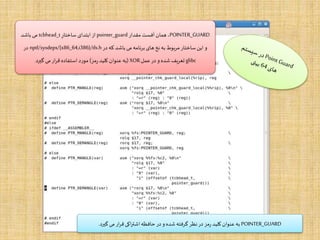 POINTER_GUARD‫مقدار‬ ‫آفست‬ ‫همان‬ ،pointer_guard‫ساختار‬ ‫ابتدای‬‫از‬tcbhead_t‫باشد‬ ‫می‬
‫در‬ ‫که‬ ‫باشد‬ ‫می‬ ‫برنامه‬ ‫های‬ ‫نخ‬ ‫به‬ ‫مربوط‬ ‫ساختار‬‫این‬ ‫و‬nptl/sysdeps/{x86_64,i386}/tls.h‫در‬
glibc‫عمل‬‫در‬ ‫و‬ ‫شده‬ ‫تعریف‬XOR(‫مز‬‫ر‬‫کلید‬ ‫عنوان‬‫به‬)‫گیرد‬ ‫می‬‫ار‬‫ر‬‫ق‬ ‫استفاده‬ ‫مورد‬.
POINTER_GUARD‫گیرد‬ ‫می‬‫ار‬‫ر‬‫ق‬ ‫اکی‬‫ر‬‫اشت‬‫حافظه‬ ‫در‬‫و‬‫شده‬ ‫گرفته‬‫نظر‬‫در‬ ‫مز‬‫ر‬ ‫کلید‬ ‫عنوان‬‫به‬.
 