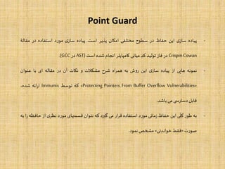 Point Guard
-‫پیاده‬‫ی‬‫ساز‬‫این‬‫حفاظ‬‫در‬‫سطوح‬‫مختلفی‬‫امکان‬‫پذیر‬‫است‬.‫پیاده‬‫ی‬‫ساز‬‫د‬‫ر‬‫مو‬‫استفاده‬‫در‬‫مقا‬‫لۀ‬
CrispinCowan‫در‬‫فاز‬‫تولید‬‫کد‬‫میانی‬‫کامپایلر‬‫انجام‬‫شده‬‫است‬(AST‫در‬GCC).
-‫نمونه‬‫هایی‬‫از‬‫پیاده‬‫ی‬‫ساز‬‫این‬‫ش‬‫و‬‫ر‬‫به‬‫اه‬‫ر‬‫هم‬‫شرح‬‫مشکلت‬‫و‬‫نکات‬‫آن‬‫در‬‫مقاله‬‫ای‬‫با‬‫عنوان‬
«Protecting Pointers From Buffer Overflow Vulnerabilities»‫که‬‫توسط‬Immunix‫ائه‬‫ر‬‫ا‬،‫شده‬
‫قابل‬‫ی‬ ‫دسترس‬‫می‬‫باشد‬.
-‫به‬‫ر‬‫طو‬‫ی‬
ّ
‫کل‬‫این‬‫حفاظ‬‫مانی‬‫ز‬‫د‬‫ر‬‫مو‬‫استفاده‬‫ار‬‫ر‬‫ق‬‫می‬‫گیرد‬‫که‬‫نتوان‬‫قسمتهای‬‫د‬‫ر‬‫مو‬‫ی‬‫نظر‬‫از‬‫حافظه‬‫ا‬‫ر‬‫به‬
‫ت‬‫ر‬‫صو‬«‫فقط‬‫خواندنی‬»‫مشخص‬‫نمود‬.
 