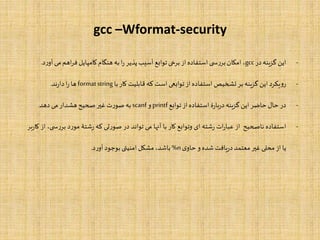 gcc –Wformat-security
-‫این‬‫گزینه‬‫در‬gcc،‫امکان‬‫ی‬ ‫س‬‫ر‬‫بر‬‫استفاده‬‫از‬‫برخی‬‫توابع‬‫آسیب‬‫پذیر‬‫ا‬‫ر‬‫به‬‫هنگام‬‫کامپایل‬‫اهم‬‫ر‬‫ف‬‫م‬‫ی‬‫د‬‫ر‬‫آو‬.
-‫یکرد‬‫و‬‫ر‬‫این‬‫گزینه‬‫بر‬‫تشخیص‬‫استفاده‬‫از‬‫توابعی‬‫است‬‫که‬‫قابلیت‬‫کار‬‫با‬formatstring‫ها‬‫ا‬‫ر‬‫ند‬‫ر‬‫دا‬.
-‫در‬‫حال‬‫حاضر‬‫این‬‫گزینه‬‫ۀ‬‫ر‬‫با‬‫ر‬‫د‬‫استفاده‬‫از‬‫توابع‬printf‫و‬scanf‫به‬‫ت‬‫ر‬‫صو‬‫غیر‬‫صحیح‬‫هشدار‬‫می‬‫دهد‬.
-‫استفاده‬‫ناصحیح‬‫از‬‫ات‬‫ر‬‫عبا‬‫شته‬‫ر‬‫ای‬‫وتوابع‬‫کار‬‫با‬‫آنها‬‫می‬‫تواند‬‫در‬‫تی‬‫ر‬‫صو‬‫که‬‫شتۀ‬‫ر‬‫د‬‫ر‬‫مو‬‫بر‬،‫ی‬ ‫س‬‫ر‬‫از‬‫بر‬‫ر‬‫کا‬
‫یا‬‫از‬‫محلی‬‫غیر‬‫معتمد‬‫یافت‬‫ر‬‫د‬‫شده‬‫و‬‫ی‬‫حاو‬%n،‫باشد‬‫مشکل‬‫امنیتی‬‫بوجود‬‫د‬‫ر‬‫آو‬.
 