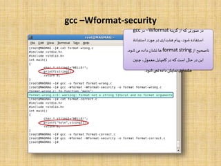 gcc –Wformat-security
‫گزینۀ‬‫از‬‫که‬ ‫صورتی‬ ‫در‬–Wformat‫در‬gcc
‫استفادۀ‬ ‫مورد‬ ‫در‬‫ی‬‫هشدار‬‫پیام‬ ،‫شود‬ ‫استفاده‬
‫از‬‫ناصحیح‬format string‫شود‬ ‫می‬ ‫داده‬‫نشان‬ ‫ها‬.
‫چنین‬ ،‫معمولی‬ ‫کامپایل‬ ‫در‬‫که‬ ‫است‬ ‫حالی‬ ‫در‬‫این‬
‫شود‬‫نمی‬ ‫داده‬‫نمایش‬‫ی‬‫هشدار‬.
 