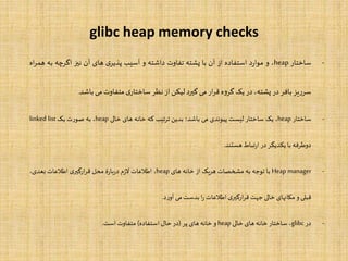 glibc heap memory checks
-‫ساختار‬heap،‫و‬‫د‬‫ر‬‫موا‬‫استفاده‬‫از‬‫آن‬‫با‬‫پشته‬‫تفاوت‬‫داشته‬‫و‬‫آسیب‬‫ی‬‫پذیر‬‫های‬‫آن‬‫نیز‬‫اگرچه‬‫به‬‫ه‬‫اه‬‫ر‬‫م‬
‫یز‬‫ر‬‫سر‬‫بافر‬‫در‬،‫پشته‬‫در‬‫یک‬‫ه‬‫و‬‫گر‬‫ار‬‫ر‬‫ق‬‫می‬‫گیرد‬‫لیکن‬‫از‬‫نظر‬‫ی‬‫ساختار‬‫متفاوت‬‫می‬‫باشد‬.
-‫ساختار‬heap،‫یک‬‫ساختار‬‫لیست‬‫پیوندی‬‫می‬‫باشد؛‬‫بدین‬‫تیب‬‫ر‬‫ت‬‫که‬‫خانه‬‫های‬‫خالی‬heap،‫به‬‫صورت‬‫یک‬linked list
‫دوطرفه‬‫با‬‫یکدیگر‬‫در‬‫تباط‬‫ر‬‫ا‬‫هستند‬.
-Heap manager‫با‬‫توجه‬‫به‬‫مشخصات‬‫هریک‬‫از‬‫خانه‬‫های‬heap،‫اطلعات‬‫م‬‫ز‬‫ال‬‫ۀ‬‫ر‬‫با‬‫ر‬‫د‬‫محل‬‫ی‬‫ارگیر‬‫ر‬‫ق‬‫اطلعات‬،‫بعدی‬
‫قبلی‬‫و‬‫مکانهای‬‫خالی‬‫جهت‬‫ی‬‫ارگیر‬‫ر‬‫ق‬‫اطلعات‬‫ا‬‫ر‬‫بدست‬‫می‬‫د‬‫ر‬‫آو‬.
-‫در‬glibc،‫ساختار‬‫خانه‬‫های‬‫خالی‬heap‫و‬‫خانه‬‫های‬‫پر‬(‫در‬‫حال‬‫استفاده‬)‫متفاوت‬‫است‬.
 