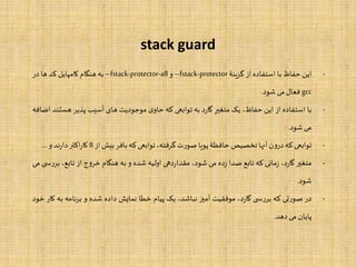 stack guard
-‫این‬‫حفاظ‬‫با‬‫استفاده‬‫از‬‫گزینۀ‬–fstack-protector‫و‬–fstack-protector-all‫به‬‫هنگام‬‫کامپایل‬‫کد‬‫ها‬‫در‬
gcc‫فعال‬‫می‬‫شود‬.
-‫با‬‫استفاده‬‫از‬‫این‬،‫حفاظ‬‫یک‬‫متغیر‬‫د‬‫ر‬‫گا‬‫به‬‫توابعی‬‫که‬‫ی‬‫حاو‬‫موجودیت‬‫های‬‫آسیب‬‫پذیر‬‫هس‬‫تند‬‫اضافه‬
‫می‬‫شود‬.
-‫توابعی‬‫که‬‫ن‬‫و‬‫در‬‫آنها‬‫تخصیص‬‫حافظۀ‬‫پویا‬‫ت‬‫ر‬‫صو‬،‫گرفته‬‫توابعی‬‫که‬‫بافر‬‫بیش‬‫از‬8‫اکتر‬‫ر‬‫کا‬‫ند‬‫ر‬‫دا‬‫و‬...
-‫متغیر‬،‫د‬‫ر‬‫گا‬‫مانی‬‫ز‬‫که‬‫تابع‬‫صدا‬‫ده‬‫ز‬‫می‬،‫شود‬‫دهی‬‫ر‬‫مقدا‬‫اولیه‬‫شده‬‫و‬‫به‬‫هنگام‬‫ج‬‫و‬‫خر‬‫از‬،‫تابع‬‫ی‬ ‫س‬‫ر‬‫بر‬‫می‬
‫شود‬.
-‫در‬‫تی‬‫ر‬‫صو‬‫که‬‫ی‬ ‫س‬‫ر‬‫بر‬،‫د‬‫ر‬‫گا‬‫موفقیت‬‫آمیز‬،‫نباشد‬‫یک‬‫پیام‬‫خطا‬‫نمایش‬‫داده‬‫شده‬‫و‬‫نامه‬‫ر‬‫ب‬‫ب‬‫ه‬‫کار‬‫خود‬
‫پایان‬‫می‬‫دهد‬.
 