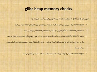 glibc heap memory checks
-‫تمهیداتی‬‫که‬‫در‬glibc‫به‬‫ر‬‫منظو‬‫استفادۀ‬‫برنامه‬‫نویس‬‫اهم‬‫ر‬‫ف‬،‫آمده‬‫تند‬‫ر‬‫عبا‬‫از‬:
•‫تابع‬mcheck():‫یک‬‫ی‬‫سر‬‫ی‬ ‫بررس‬‫ها‬‫به‬‫هنگام‬‫استفاده‬‫از‬‫این‬‫تابع‬‫در‬‫مورد‬‫فضاهای‬heap‫انجام‬‫می‬‫شود‬.
•‫استفاده‬‫از‬–lmcheck‫به‬‫هنگام‬‫کامپایل‬‫نیز‬‫معادل‬‫استفاده‬‫از‬mcheck‫در‬‫برنامه‬‫می‬‫باشد‬.
•‫متغیر‬MALLOC_CHECK_:‫همانند‬mcheck‫یک‬‫ی‬‫سر‬‫ی‬ ‫بررس‬‫ها‬‫ا‬‫ر‬‫در‬‫مورد‬‫بهم‬‫یختگی‬‫ر‬‫فضای‬heap‫انجام‬‫می‬‫دهد‬.
‫ولی‬‫در‬‫حین‬‫ای‬‫ر‬‫اج‬‫برنامه‬‫به‬‫صورت‬‫ی‬
ّ
‫کل‬‫اعمال‬‫می‬‫شود‬‫و‬‫نه‬‫در‬‫یک‬‫نقطۀ‬‫خاص‬‫و‬‫همچنین‬‫ی‬‫نیاز‬‫به‬‫لینک‬‫م‬‫جدد‬
‫برنامه‬‫نیست‬.
•‫تابع‬mtrace():‫تخصیص‬‫و‬‫اد‬‫ز‬‫آ‬‫ی‬‫ساز‬‫فضاها‬‫ا‬‫ر‬‫تحت‬‫نظر‬‫داشته‬‫و‬‫مغایرت‬‫ا‬‫ر‬‫ش‬‫ر‬‫ا‬‫ز‬‫گ‬‫می‬‫دهد‬.
 