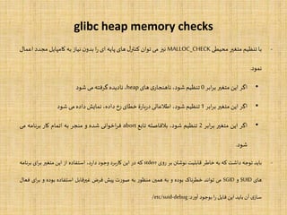 glibc heap memory checks
-‫با‬‫تنظیم‬‫متغیر‬‫محیطی‬MALLOC_CHECK‫نیز‬‫می‬‫توان‬‫ل‬‫کنتر‬‫های‬‫پایه‬‫ای‬‫ا‬‫ر‬‫ن‬‫بدو‬‫نیاز‬‫به‬‫کامپایل‬‫مجدد‬‫اع‬‫مال‬
‫نمود‬.
•‫اگر‬‫این‬‫متغیر‬‫ابر‬‫ر‬‫ب‬0‫تنظیم‬،‫شود‬‫ی‬‫ناهنجار‬‫های‬heap،‫نادیده‬‫گرفته‬‫می‬‫شود‬
•‫اگر‬‫این‬‫متغیر‬‫ابر‬‫ر‬‫ب‬1‫تنظیم‬،‫شود‬‫اطلعاتی‬‫ۀ‬‫ر‬‫با‬‫ر‬‫د‬‫خطای‬‫رخ‬،‫داده‬‫نمایش‬‫داده‬‫می‬‫شود‬
•‫اگر‬‫این‬‫متغیر‬‫ابر‬‫ر‬‫ب‬2‫تنظیم‬،‫شود‬‫بلفاصله‬‫تابع‬abort‫اخوانی‬‫ر‬‫ف‬‫شده‬‫و‬‫منجر‬‫به‬‫اتمام‬‫کار‬‫برنامه‬‫می‬
‫شود‬.
-‫باید‬‫توجه‬‫داشت‬‫که‬‫به‬‫خاطر‬‫قابلیت‬‫نوشتن‬‫بر‬‫روی‬stderr‫که‬‫در‬‫این‬‫برد‬‫ر‬‫کا‬‫وجود‬،‫د‬‫ر‬‫دا‬‫استفاده‬‫از‬‫این‬‫متغیر‬‫ای‬‫ر‬‫ب‬‫برنامه‬
‫های‬SUID‫و‬SGID‫می‬‫تواند‬‫خطرناک‬‫بوده‬‫و‬‫به‬‫همین‬‫منظور‬‫به‬‫صورت‬‫پیش‬‫فرض‬‫غیرقابل‬‫استفاده‬‫بوده‬‫و‬‫ای‬‫ر‬‫ب‬‫فعال‬
‫ی‬‫ساز‬‫آن‬‫باید‬‫این‬‫فایل‬‫ا‬‫ر‬‫بوجود‬‫د‬‫ر‬‫آو‬:/etc/suid-debug
 