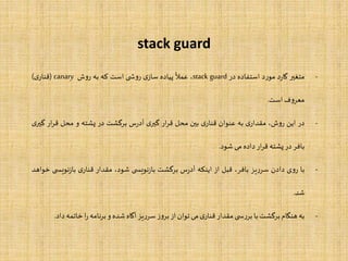 stack guard
-‫متغیر‬‫د‬‫ر‬‫گا‬‫د‬‫ر‬‫مو‬‫استفاده‬‫در‬stack guard،
‫ا‬
‫عمل‬‫پیاده‬‫ی‬‫ساز‬‫ی‬ ‫ش‬‫و‬‫ر‬‫است‬‫که‬‫به‬‫ش‬‫و‬‫ر‬canary(‫ی‬‫قنار‬)
‫ف‬‫و‬‫معر‬‫است‬.
-‫در‬‫این‬،‫ش‬‫و‬‫ر‬‫ی‬‫مقدار‬‫به‬‫عنوان‬‫ی‬‫قنار‬‫بین‬‫محل‬‫ار‬‫ر‬‫ق‬‫ی‬‫گیر‬‫س‬‫ر‬‫آد‬‫برگشت‬‫در‬‫پشته‬‫و‬‫محل‬‫ار‬‫ر‬‫ق‬‫گ‬‫ی‬‫یر‬
‫بافر‬‫در‬‫پشته‬‫ار‬‫ر‬‫ق‬‫داده‬‫می‬‫شود‬.
-‫با‬‫ی‬‫و‬‫ر‬‫دادن‬‫یز‬‫ر‬‫سر‬،‫بافر‬‫قبل‬‫از‬‫اینکه‬‫س‬‫ر‬‫آد‬‫برگشت‬‫ی‬ ‫نویس‬‫ز‬‫با‬،‫شود‬‫مقدار‬‫ی‬‫قنار‬‫نویس‬‫ز‬‫با‬‫ی‬‫خواهد‬
‫شد‬.
-‫به‬‫هنگام‬‫برگشت‬‫با‬‫ی‬ ‫س‬‫ر‬‫بر‬‫مقدار‬‫ی‬‫قنار‬‫می‬‫توان‬‫از‬‫ز‬‫و‬‫بر‬‫یز‬‫ر‬‫سر‬‫آگاه‬‫شده‬‫و‬‫نامه‬‫ر‬‫ب‬‫ا‬‫ر‬‫خاتمه‬‫داد‬.
 