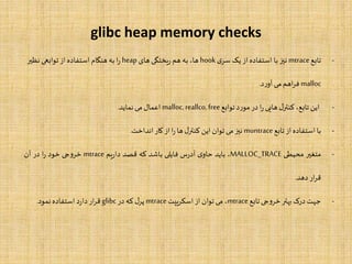 glibc heap memory checks
-‫تابع‬mtrace‫نیز‬‫با‬‫استفاده‬‫از‬‫یک‬‫ی‬‫سر‬hook،‫ها‬‫به‬‫هم‬‫یختگی‬‫ر‬‫های‬heap‫ا‬‫ر‬‫به‬‫هنگام‬‫استفاده‬‫از‬‫توابعی‬‫نظیر‬
malloc‫اهم‬‫ر‬‫ف‬‫می‬‫د‬‫ر‬‫آو‬.
-‫این‬،‫تابع‬‫ل‬‫کنتر‬‫هایی‬‫ا‬‫ر‬‫در‬‫د‬‫ر‬‫مو‬‫توابع‬malloc,reallco,free‫اعمال‬‫می‬‫نماید‬.
-‫با‬‫استفاده‬‫از‬‫تابع‬muntrace‫نیز‬‫می‬‫توان‬‫این‬‫ل‬‫کنتر‬‫ها‬‫ا‬‫ر‬‫از‬‫کار‬‫انداخت‬.
-‫متغیر‬‫محیطی‬MALLOC_TRACE،‫باید‬‫ی‬‫حاو‬‫س‬‫ر‬‫آد‬‫فایلی‬‫باشد‬‫که‬‫قصد‬‫یم‬‫ر‬‫دا‬mtrace‫جی‬‫و‬‫خر‬‫خود‬‫ا‬‫ر‬‫در‬‫آن‬
‫ار‬‫ر‬‫ق‬‫دهد‬.
-‫جهت‬‫درک‬‫بهتر‬‫جی‬‫و‬‫خر‬‫تابع‬mtrace،‫می‬‫توان‬‫از‬‫اسکریپت‬mtrace‫ل‬‫پر‬‫که‬‫در‬glibc‫ار‬‫ر‬‫ق‬‫د‬‫ر‬‫دا‬‫استفاده‬‫نمود‬.
 
