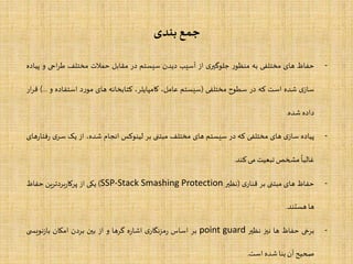 ‫بندی‬‫جمع‬
-‫حفاظ‬‫های‬‫مختلفی‬‫به‬‫ر‬‫منظو‬‫ی‬‫جلوگیر‬‫از‬‫آسیب‬‫دیدن‬‫سیستم‬‫در‬‫مقابل‬‫حملت‬‫مختلف‬‫احی‬‫ر‬‫ط‬‫و‬‫پیاده‬
‫ی‬‫ساز‬‫شده‬‫است‬‫که‬‫در‬‫سطوح‬‫مختلفی‬(‫سیستم‬،‫عامل‬،‫کامپایلر‬‫کتابخانه‬‫های‬‫د‬‫ر‬‫مو‬‫استفاده‬‫و‬...)‫ار‬‫ر‬‫ق‬
‫داده‬‫شده‬.
-‫پیاده‬‫ی‬‫ساز‬‫های‬‫مختلفی‬‫که‬‫در‬‫سیستم‬‫های‬‫مختلف‬‫مبتنی‬‫بر‬‫لینوکس‬‫انجام‬،‫شده‬‫از‬‫یک‬‫ی‬‫سر‬‫های‬‫ر‬‫فتا‬‫ر‬
‫ا‬
‫غالبا‬‫مشخص‬‫تبعیت‬‫می‬‫کند‬.
-‫حفاظ‬‫های‬‫مبتنی‬‫بر‬‫ی‬‫قنار‬(‫نظیر‬SSP-Stack Smashing Protection)‫یکی‬‫از‬‫ین‬‫ر‬‫بردت‬‫ر‬‫پرکا‬‫حفاظ‬
‫ها‬‫هستند‬.
-‫برخی‬‫حفاظ‬‫ها‬‫نیز‬‫نظیر‬point guard‫بر‬‫اساس‬‫ی‬‫مزنگار‬‫ر‬‫ه‬‫ر‬‫اشا‬‫گرها‬‫و‬‫از‬‫بین‬‫بردن‬‫امکان‬‫ی‬ ‫نویس‬‫ز‬‫با‬
‫صحیح‬‫آن‬‫بنا‬‫شده‬‫است‬.
 