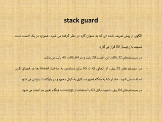 stack guard
-‫ی‬‫الگو‬‫از‬‫پیش‬‫یف‬‫ر‬‫تع‬‫شده‬‫ای‬‫که‬‫به‬‫عنوان‬‫د‬‫ر‬‫گا‬‫در‬‫نظر‬‫گرفته‬‫می‬،‫شود‬‫ه‬‫ر‬‫هموا‬‫در‬‫یک‬‫آفست‬‫ثابت‬
‫نسبت‬‫به‬‫جیستر‬‫ر‬GS‫ار‬‫ر‬‫ق‬‫می‬‫گیرد‬.
-‫در‬‫سیستم‬‫های‬x86_32،‫این‬‫آفست‬20‫بایت‬‫و‬‫در‬x86_64،40‫بایت‬‫می‬‫باشد‬.
-‫در‬‫سیستم‬‫های‬32،‫بیتی‬‫از‬‫آنجایی‬‫که‬‫از‬GS‫ای‬‫ر‬‫ب‬‫ی‬ ‫دسترس‬‫به‬‫ساختار‬thread‫ها‬‫در‬‫فضای‬‫بر‬‫ر‬‫کا‬
‫استفاده‬‫می‬،‫شود‬‫مقدار‬GS‫به‬‫هنگام‬‫تغییر‬‫مد‬‫ی‬‫کار‬‫به‬‫کرنل‬‫ذخیره‬‫و‬‫در‬،‫بازگشت‬‫یابی‬‫ز‬‫با‬‫می‬‫شود‬.
-‫در‬‫سیستم‬‫های‬64،‫بیتی‬‫ذخیره‬‫ی‬‫ساز‬GS‫با‬‫استفاده‬‫از‬swapgs‫به‬‫هنگام‬‫تغییر‬‫مد‬‫انجام‬‫می‬‫شود‬.
 