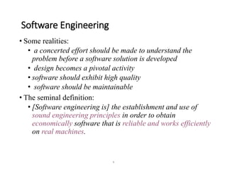 1
Software Engineering
• Some realities:
• a concerted effort should be made to understand the
problem before a software solution is developed
• design becomes a pivotal activity
• software should exhibit high quality
• software should be maintainable
• The seminal definition:
• [Software engineering is] the establishment and use of
sound engineering principles in order to obtain
economically software that is reliable and works efficiently
on real machines.
 