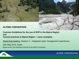 ALPINE CONVENTION

Common Guidelines for the use of SHP in the Alpine Region
and
Current practices in Alpine Region – some examples

Share final meeting, Session 4 – Integrated water management experiences
24th May 2012, Aosta
Regula Imhof, Vice Secretary General of the Alpine Convention
 