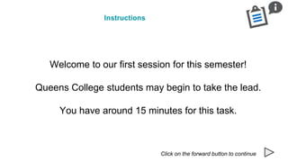 Instructions
Click on the forward button to continue
Welcome to our first session for this semester!
Queens College students may begin to take the lead.
You have around 15 minutes for this task.
 