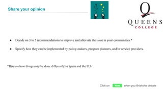 Share your opinion
● Decide on 3 to 5 recommendations to improve and alleviate the issue in your communities.*
● Specify how they can be implemented by policy-makers, program planners, and/or service providers.
*Discuss how things may be done differently in Spain and the U.S.
Click on when you finish the debateNext
 