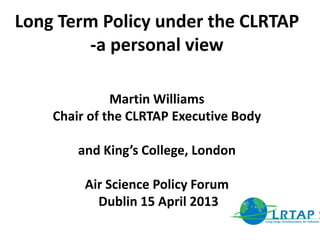 Long Term Policy under the CLRTAP
-a personal view
Martin Williams
Chair of the CLRTAP Executive Body
and King’s College, London
Air Science Policy Forum
Dublin 15 April 2013
 