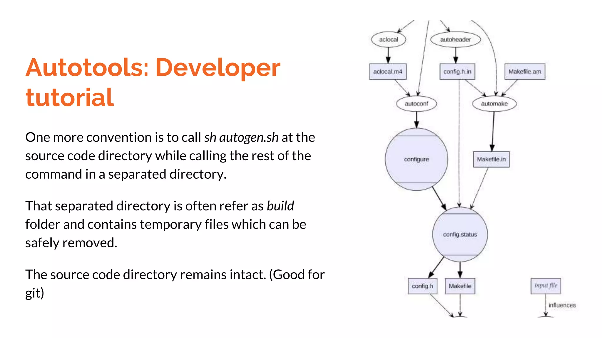 Autotools: Developer
tutorial
One more convention is to call sh autogen.sh at the
source code directory while calling the rest of the
command in a separated directory.
That separated directory is often refer as build
folder and contains temporary files which can be
safely removed.
The source code directory remains intact. (Good for
git)
 