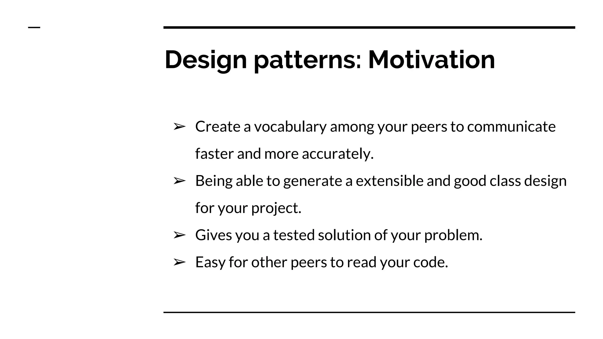 Design patterns: Motivation
➢ Create a vocabulary among your peers to communicate
faster and more accurately.
➢ Being able to generate a extensible and good class design
for your project.
➢ Gives you a tested solution of your problem.
➢ Easy for other peers to read your code.
 