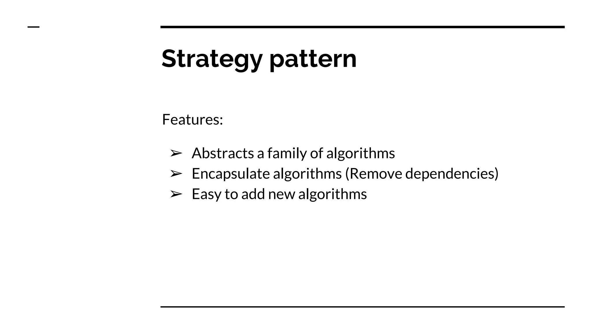 Strategy pattern
Features:
➢ Abstracts a family of algorithms
➢ Encapsulate algorithms (Remove dependencies)
➢ Easy to add new algorithms
 