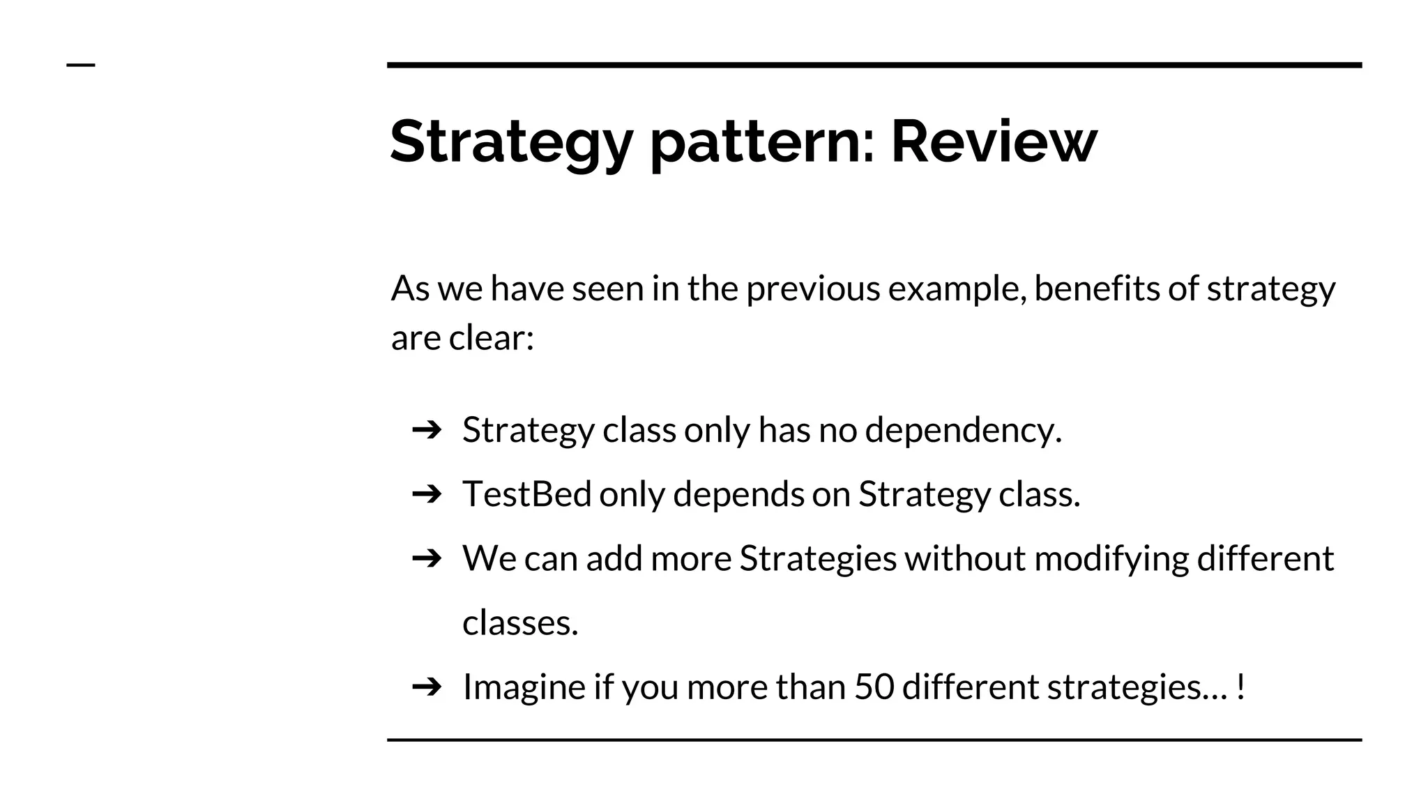 Strategy pattern: Review
As we have seen in the previous example, benefits of strategy
are clear:
➔ Strategy class only has no dependency.
➔ TestBed only depends on Strategy class.
➔ We can add more Strategies without modifying different
classes.
➔ Imagine if you more than 50 different strategies… !
 