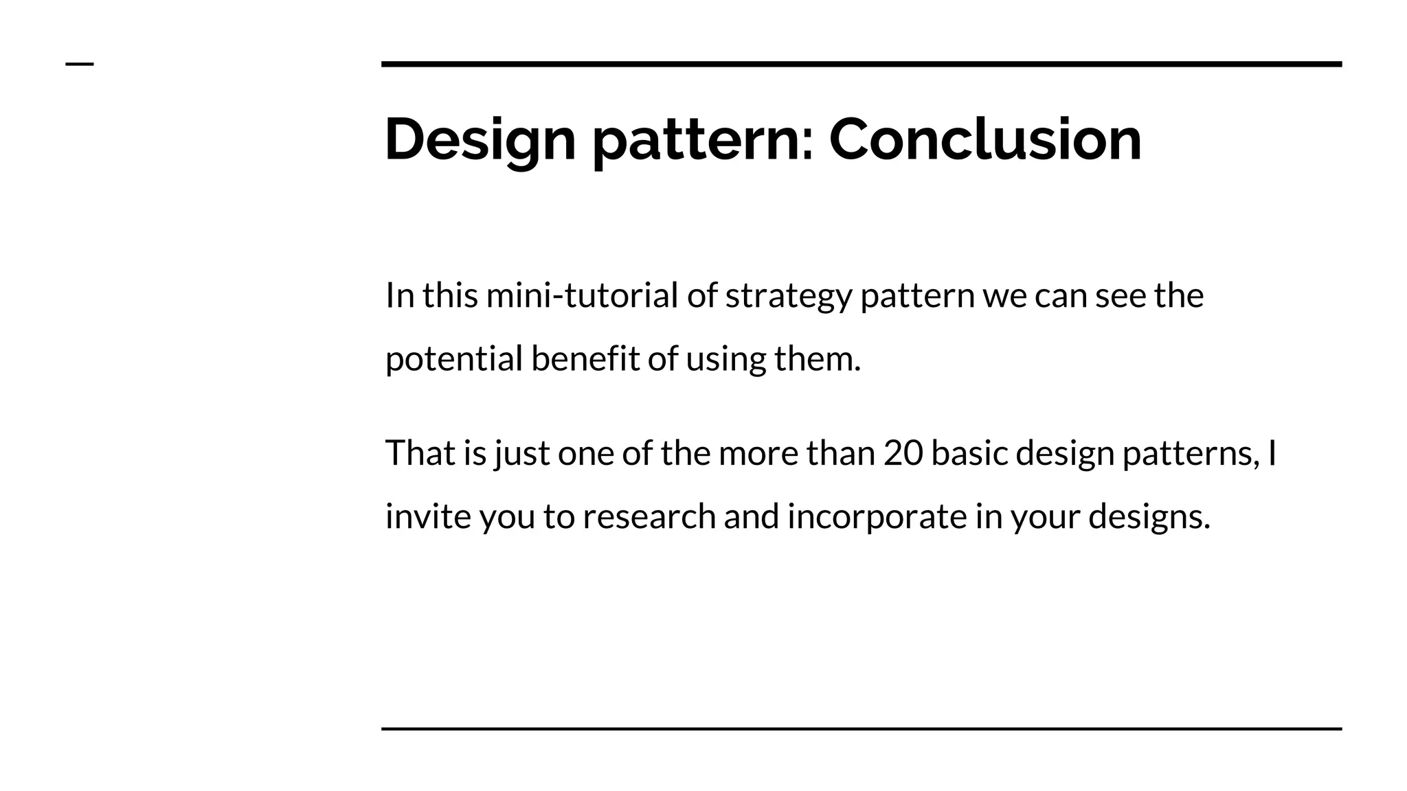 Design pattern: Conclusion
In this mini-tutorial of strategy pattern we can see the
potential benefit of using them.
That is just one of the more than 20 basic design patterns, I
invite you to research and incorporate in your designs.
 