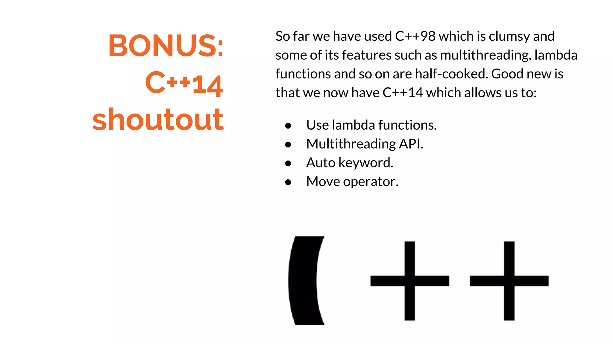BONUS:
C++14
shoutout
So far we have used C++98 which is clumsy and
some of its features such as multithreading, lambda
functions and so on are half-cooked. Good new is
that we now have C++14 which allows us to:
● Use lambda functions.
● Multithreading API.
● Auto keyword.
● Move operator.
 