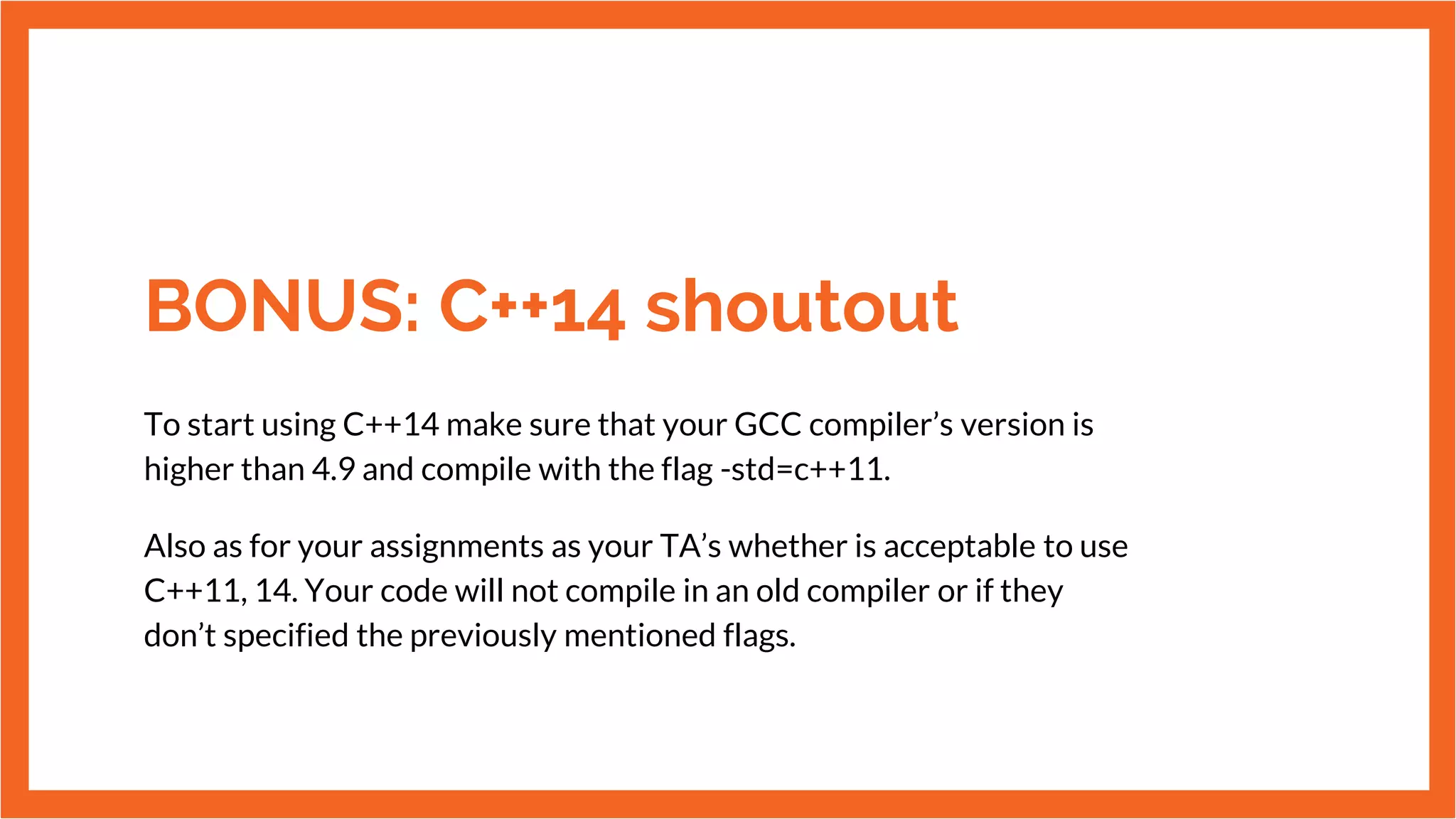 BONUS: C++14 shoutout
To start using C++14 make sure that your GCC compiler’s version is
higher than 4.9 and compile with the flag -std=c++11.
Also as for your assignments as your TA’s whether is acceptable to use
C++11, 14. Your code will not compile in an old compiler or if they
don’t specified the previously mentioned flags.
 