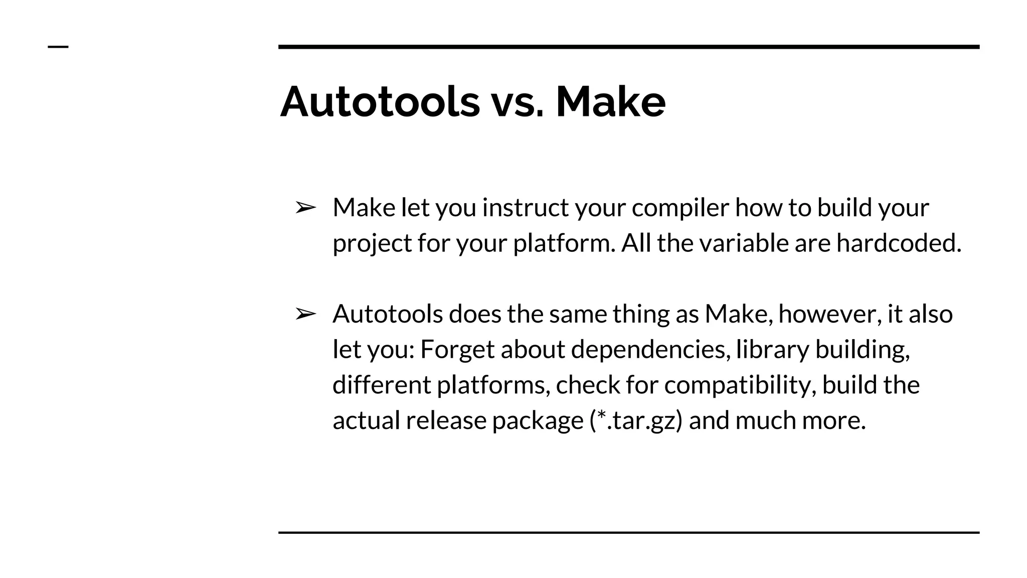 Autotools vs. Make
➢ Make let you instruct your compiler how to build your
project for your platform. All the variable are hardcoded.
➢ Autotools does the same thing as Make, however, it also
let you: Forget about dependencies, library building,
different platforms, check for compatibility, build the
actual release package (*.tar.gz) and much more.
 
