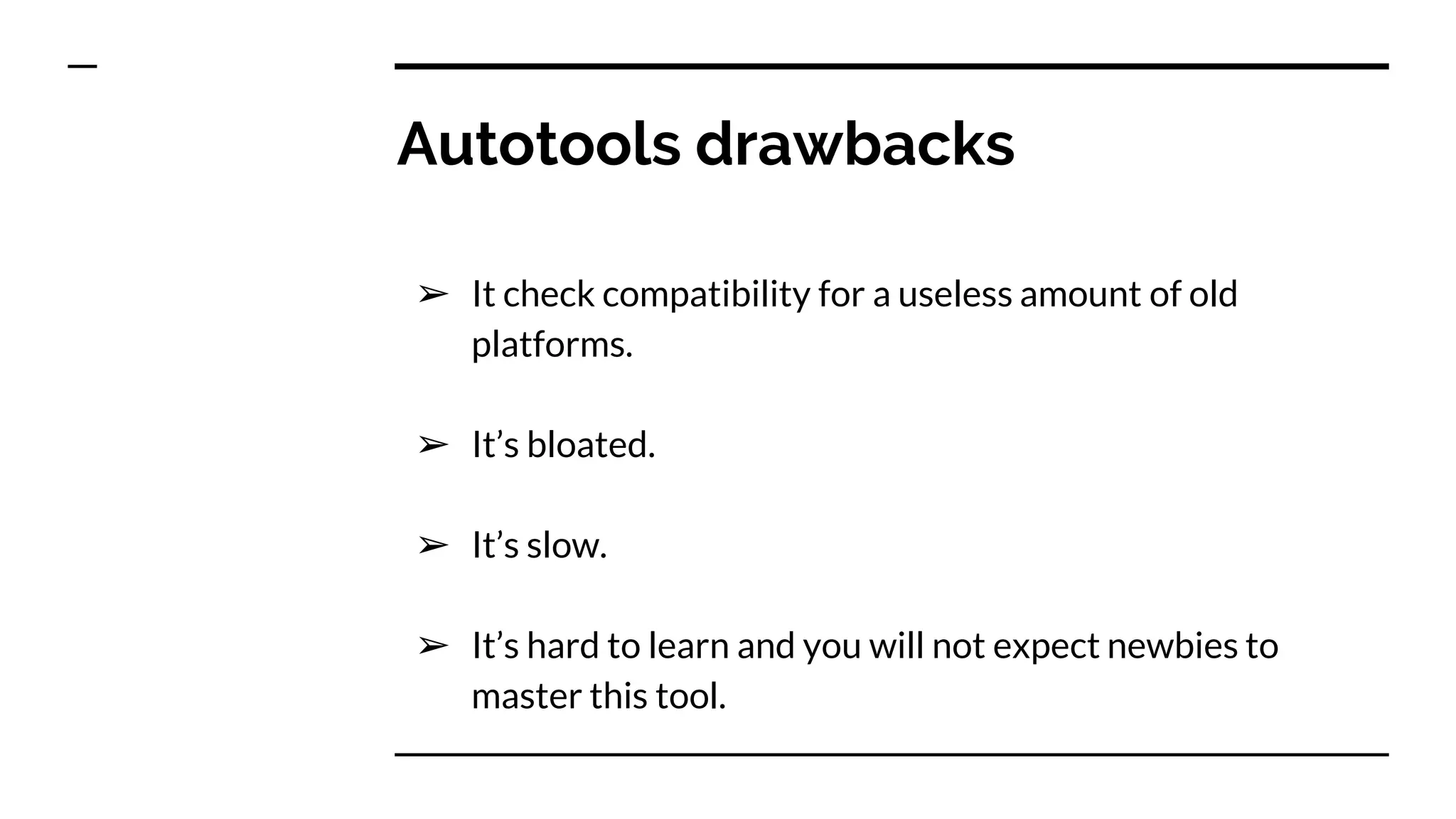 Autotools drawbacks
➢ It check compatibility for a useless amount of old
platforms.
➢ It’s bloated.
➢ It’s slow.
➢ It’s hard to learn and you will not expect newbies to
master this tool.
 