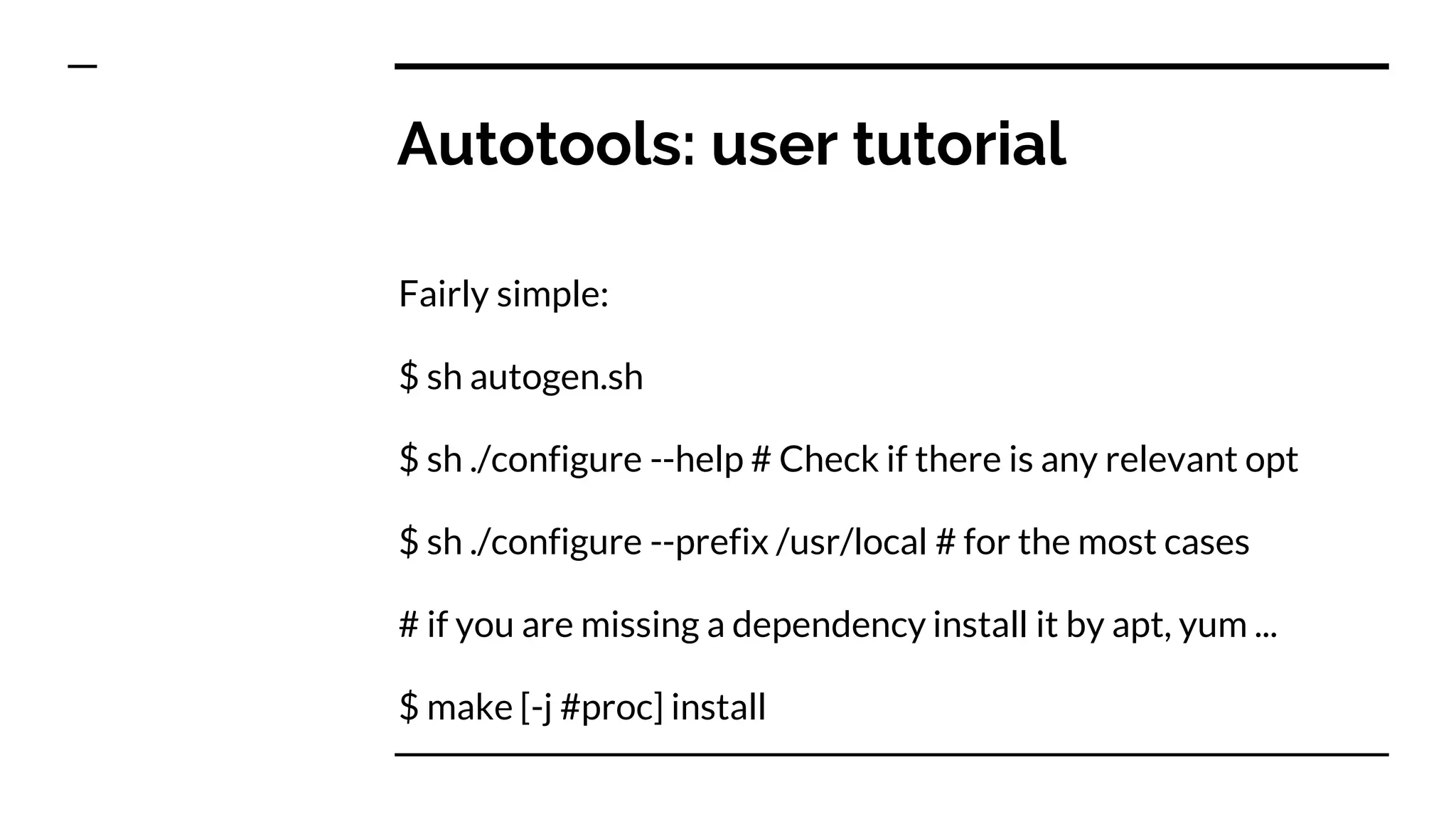 Autotools: user tutorial
Fairly simple:
$ sh autogen.sh
$ sh ./configure --help # Check if there is any relevant opt
$ sh ./configure --prefix /usr/local # for the most cases
# if you are missing a dependency install it by apt, yum ...
$ make [-j #proc] install
 
