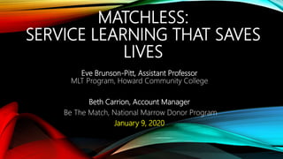 MATCHLESS:
SERVICE LEARNING THAT SAVES
LIVES
Eve Brunson-Pitt, Assistant Professor
MLT Program, Howard Community College
Beth Carrion, Account Manager
Be The Match, National Marrow Donor Program
January 9, 2020
 
