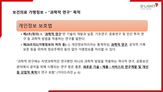 보건의료 가명정보 – “과학적 연구“ 목적
개인정보 보호법
• 제2조(정의) 8. "과학적 연구"란 기술의 개발과 실증, 기초연구, 응용연구 및 민간 투자 연
구 등 과학적 방법을 적용하는 연구를 말한다.
• 제28조의2(가명정보의 처리 등) ① 개인정보처리자는 통계작성, 과학적 연구, 공익적 기록
보존 등을 위하여 정보주체의 동의 없이 가명정보를 처리할 수 있다.
“과학적 연구에는 자연과학적인 연구뿐만 아니라 과학적 방법을 적용하는 역사적 연구, 공중보건
분야에서 공익을 위해 시행되는 연구 등은 물론, 새로운 기술ㆍ제품ㆍ서비스의 연구개발 및 개선
등 산업적 목적의 연구 포함” (가이드라인 p. 6)
 