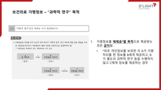 1. 가명정보를 재제공*할 목적으로 제공받는
것은 금지됨
• *최초 개인정보를 보유한 자 A가 가명
처리를 한 정보를 B에게 제공하고, B
가 별도의 과학적 연구 등을 수행하지
않고 C에게 정보를 제공하는 경우
보건의료 가명정보 – “과학적 연구“ 목적
 