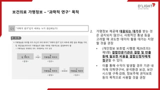 2. 가명정보 제공에 대응되는 대가를 받는 것
은 금지되지 않으나, 사회적인 통념 등을
고려할 때 과도한 데이터 활용 대가는 지양
할 것을 권장
• (개인정보 보호법 시행령 제29조의3
제5항) 결합전문기관은 결합 및 반출
등에 필요한 비용을 결합신청자에게
청구할 수 있다.
• 이를 통해 수익이 발생할 경우 기관 내
자체 의학연구비, 분석환경 보강, 보안
시스템 구축·강화, 정보주체 권익보호
등의 목적으로 사용할 것을 권장
보건의료 가명정보 – “과학적 연구“ 목적
 