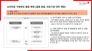 ③ 심의위원회 심의 (A 병원 심의위원회)
- 연구계획의 충실성, 과학적 연구 등 여부, 데이터 활용방
법의 안전성 등을 검토하여 활용승인여부를 심의
- 필요시 연구자(P 의사)에게 추가 자료를 징구
④ 가명·익명처리 방법 및 활용환경 결정 (A 병원
심의위원회)
- 연구목적과 방법에 적합한 가명처리·익명처리 방법 및
활용환경을 결정
- P 의사가 연구목적에 비하여 과도한 정보를 요구하거나,
불필요하게 취약한 환경(예 : 인터넷에 연결되는 연구자
개인PC 등)으로 자료반출을 요구할 경우, 조정 가능 (조건
부 승인 등)
보건의료 가명정보 활용 예제 (결합 없음, 의료기관 내부 제공)
◇ 예제 사례 1
- A 병원 내 소속된 의사(P)가 A 병원의 진료기록부를 활용하여 연구를 수행하고자 하는 경우
 