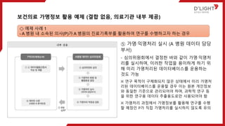 ⑤ 가명·익명처리 실시 (A 병원 데이터 담당
부서)
- 심의위원회에서 결정한 바와 같이 가명·익명처
리를 실시하며, 이러한 작업을 용이하게 하기 위
해 미리 가명처리된 데이터베이스를 운용하는
것도 가능
※ 연구 목적이 구체화되지 않은 상태에서 미리 가명처
리된 데이터베이스를 운용할 경우 이는 원본 개인정보
와 동일한 기준으로 관리되어야 하며, 과학적 연구 등
을 위한 연구용 데이터 추출용도로만 사용되어야 함
※ 가명처리 과정에서 가명정보를 활용해 연구를 수행
할 예정인 P가 직접 가명처리를 실시하지 않도록 유의
보건의료 가명정보 활용 예제 (결합 없음, 의료기관 내부 제공)
◇ 예제 사례 1
- A 병원 내 소속된 의사(P)가 A 병원의 진료기록부를 활용하여 연구를 수행하고자 하는 경우
 