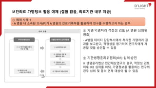 ⑥ 가명·익명처리 적정성 검토 (A 병원 심의위
원회)
- A병원 데이터 담당부서에서 처리한 가명처리 결
과를 보고받고, 적정성을 평가하여 연구자에게 제
공할 것을 승인할 수 있음
⑦ 기관생명윤리위원회(IRB) 심의·승인
※ 생명윤리법상 인간대상연구의 경우, 적정성 검토
이후 IRB 심의를 하되, 가명정보를 활용하는 연구의
경우 심의 및 동의 면제 대상이 될 수 있음
보건의료 가명정보 활용 예제 (결합 없음, 의료기관 내부 제공)
◇ 예제 사례 1
- A 병원 내 소속된 의사(P)가 A 병원의 진료기록부를 활용하여 연구를 수행하고자 하는 경우
 